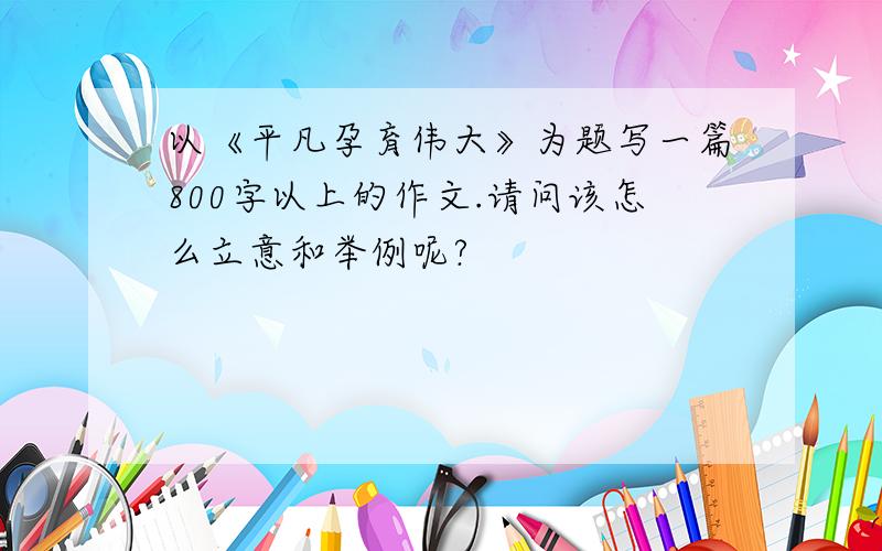 以《平凡孕育伟大》为题写一篇800字以上的作文.请问该怎么立意和举例呢?