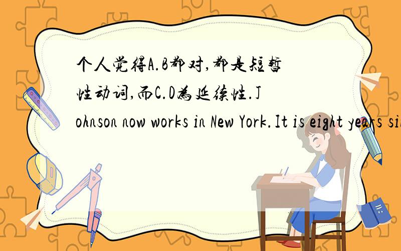 个人觉得A.B都对,都是短暂性动词,而C.D为延续性.Johnson now works in New York.It is eight years since he_____chicago.A.moved to   B.began to live in   C.decided to work in   D.lived in