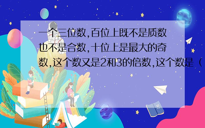 一个三位数,百位上既不是质数也不是合数,十位上是最大的奇数,这个数又是2和3的倍数,这个数是（ ）.