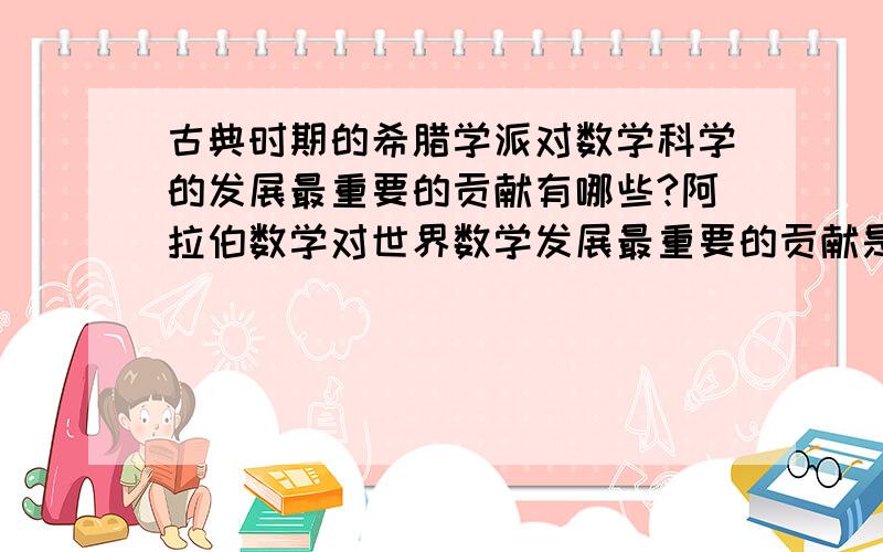 古典时期的希腊学派对数学科学的发展最重要的贡献有哪些?阿拉伯数学对世界数学发展最重要的贡献是什么?他们的数学研究有哪些重要特色?