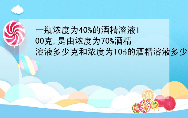 一瓶浓度为40%的酒精溶液100克,是由浓度为70%酒精溶液多少克和浓度为10%的酒精溶液多少克