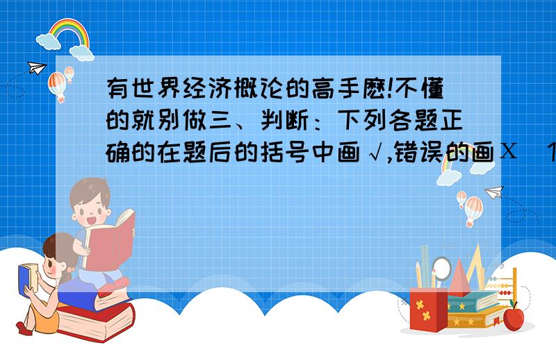 有世界经济概论的高手麽!不懂的就别做三、判断：下列各题正确的在题后的括号中画√,错误的画Х（10 题,每题2 分,共20 分）1.二战后产业间分工逐步代替产业内分工成为国际分工的主导.（