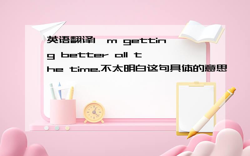 英语翻译I'm getting better all the time.不太明白这句具体的意思,