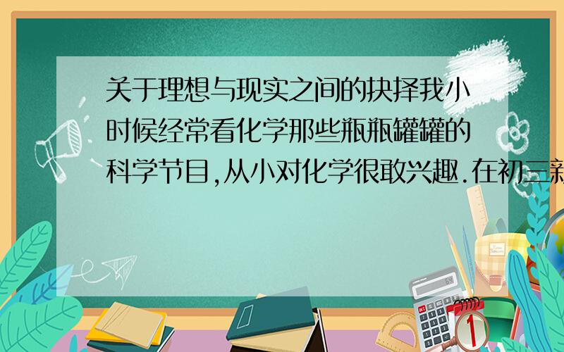 关于理想与现实之间的抉择我小时候经常看化学那些瓶瓶罐罐的科学节目,从小对化学很敢兴趣.在初三新加入化学课之后,虽然对化学很感兴趣,不过成绩勉强维持在学校的上游水平.今年准备