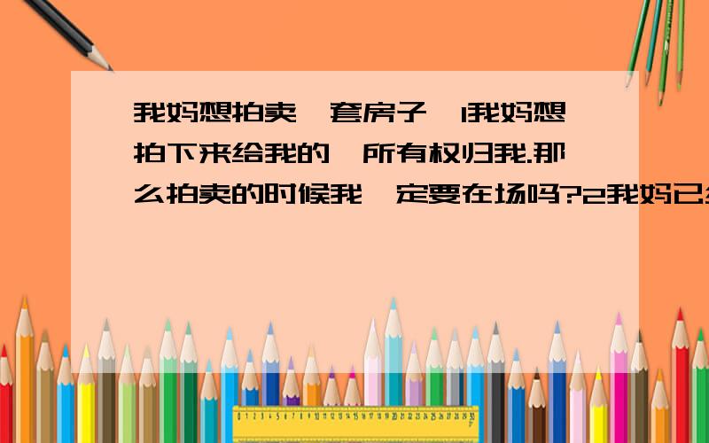 我妈想拍卖一套房子,1我妈想拍下来给我的,所有权归我.那么拍卖的时候我一定要在场吗?2我妈已经有一套房产.是不是而我没有.是不是以我的名义,购买第一套房产.可以便宜很多?3一般的房产