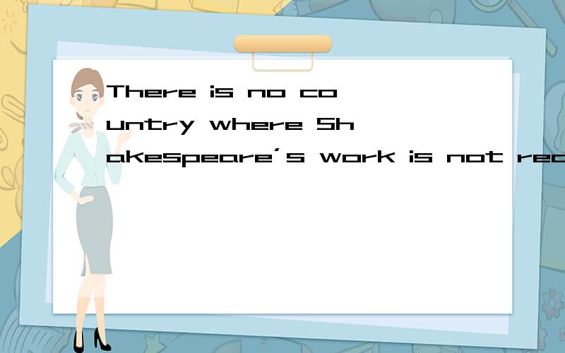 There is no country where Shakespeare’s work is not read with something very like awe because there is something fascinating about a man whose work was so much better than that of anyone else.请把这句话翻译成英语There is no country where