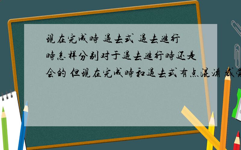 现在完成时 过去式 过去进行时怎样分别对于过去进行时还是会的 但现在完成时和过去式有点混淆 感觉可以通用一样 而且对于现在完成时所产生的影响并不怎么理解 有些句子写着之所以用