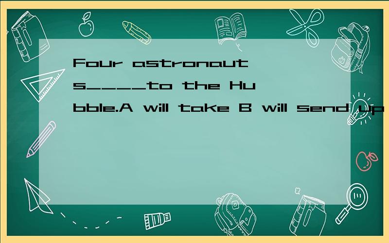 Four astronauts____to the Hubble.A will take B will send up C will be taken D will be sending up请问选择哪个,分别说出每个为什么对与错