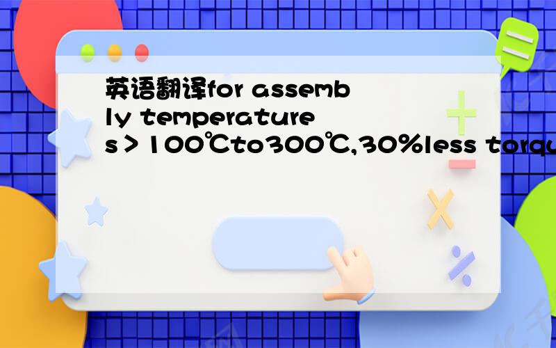 英语翻译for assembly temperatures＞100℃to300℃,30％less torque must be applied when tightening down bolts.怎么翻译