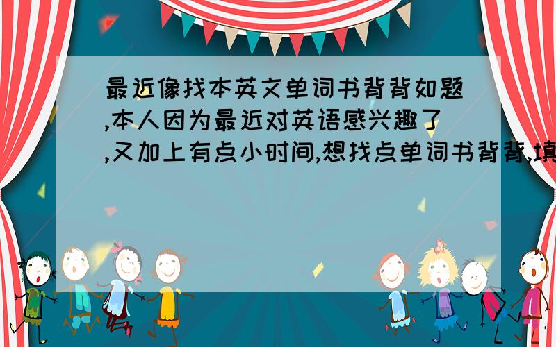 最近像找本英文单词书背背如题,本人因为最近对英语感兴趣了,又加上有点小时间,想找点单词书背背,填补一下我的空虚,要求很简单：词汇量多+实用（对付老外没问题的那种）=就行,别给我