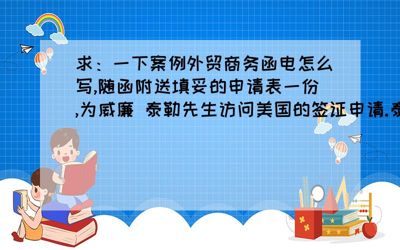 求：一下案例外贸商务函电怎么写,随函附送填妥的申请表一份,为威廉 泰勒先生访问美国的签证申请.泰勒先生将于4月17日离开伦敦前往纽约进行业务访问.如果获得签证,拟于18日抵达纽约并