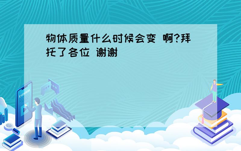 物体质量什么时候会变 啊?拜托了各位 谢谢