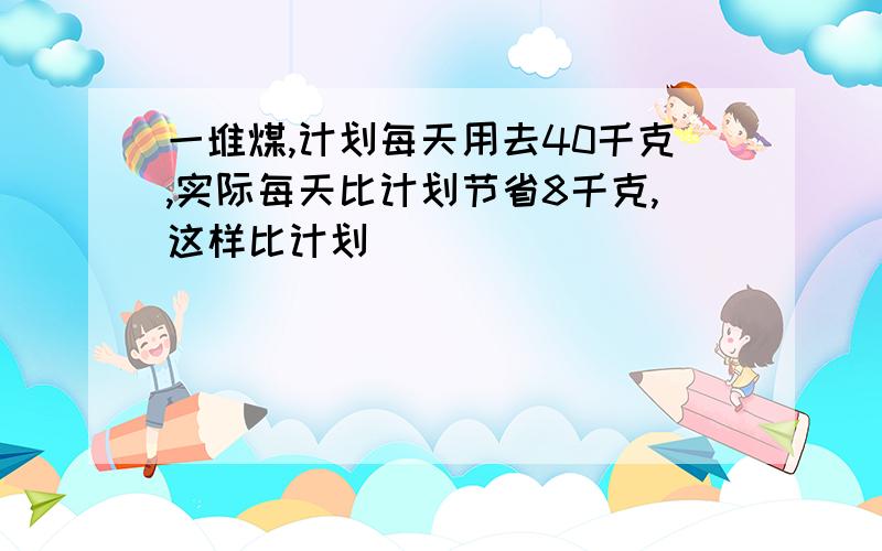 一堆煤,计划每天用去40千克,实际每天比计划节省8千克,这样比计划