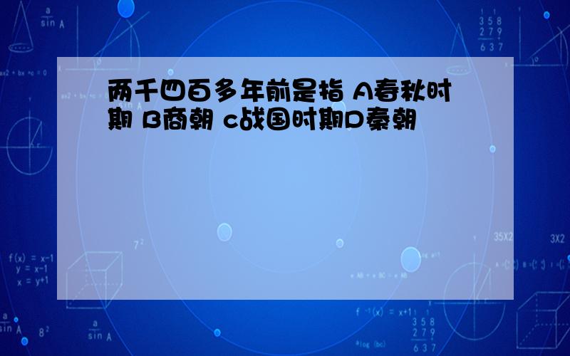 两千四百多年前是指 A春秋时期 B商朝 c战国时期D秦朝