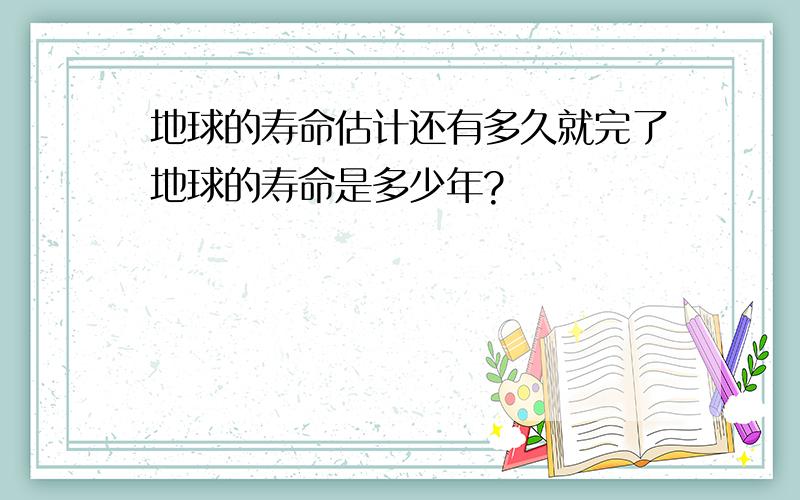 地球的寿命估计还有多久就完了地球的寿命是多少年?