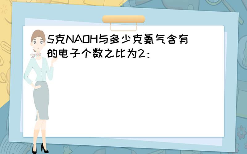 5克NAOH与多少克氨气含有的电子个数之比为2：