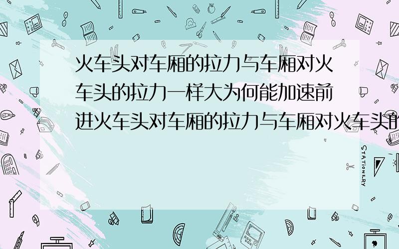 火车头对车厢的拉力与车厢对火车头的拉力一样大为何能加速前进火车头对车厢的拉力与车厢对火车头的拉力是反作用力,大小相等.火车头受到的反作用力与牵引力又大小相等,方向相反,相互