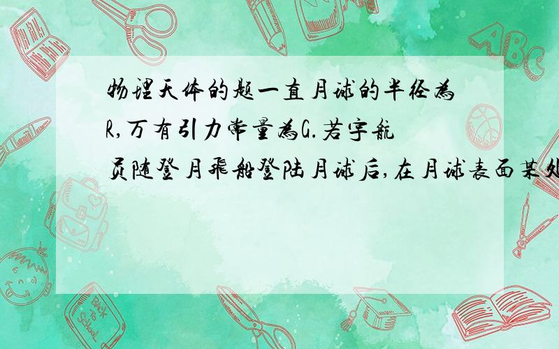 物理天体的题一直月球的半径为R,万有引力常量为G.若宇航员随登月飞船登陆月球后,在月球表面某处以速度V1竖直向上抛出一个小球,经过时间t,小球落回抛出点.根据以上所给出的条件,求：（1