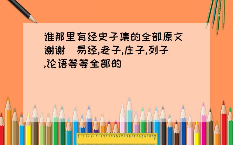 谁那里有经史子集的全部原文 谢谢（易经,老子,庄子,列子,论语等等全部的）