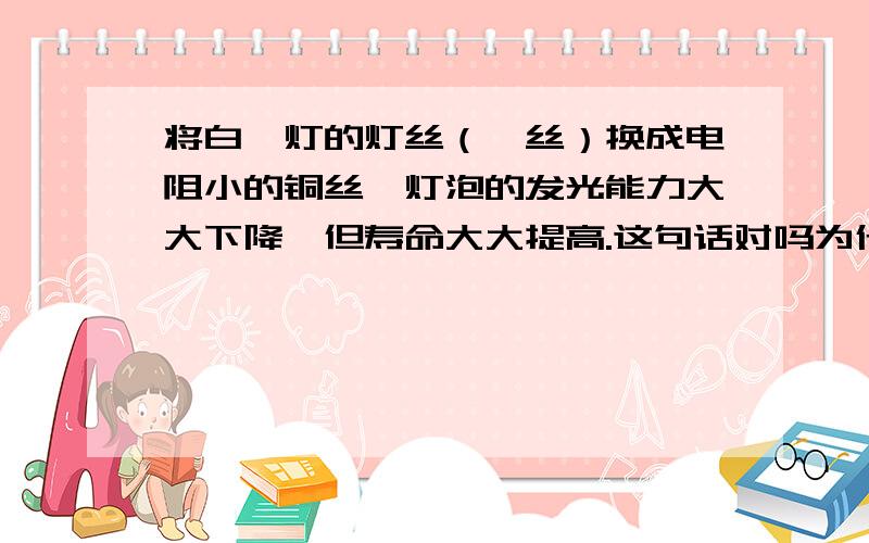 将白炽灯的灯丝（钨丝）换成电阻小的铜丝,灯泡的发光能力大大下降,但寿命大大提高.这句话对吗为什么?P=U^2/R表示,所以电阻越小,功率越大.功率越大灯泡不是该越亮吗?那为什么还说电阻小