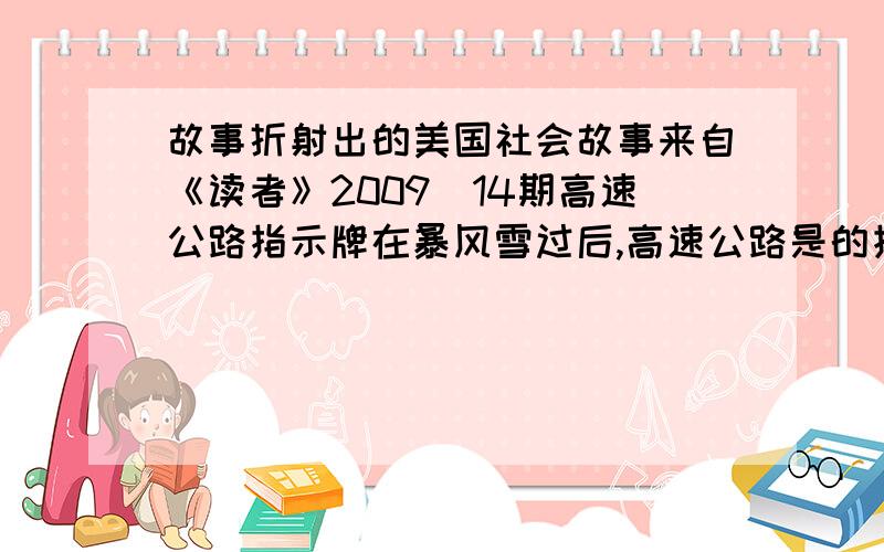 故事折射出的美国社会故事来自《读者》2009_14期高速公路指示牌在暴风雪过后,高速公路是的指示牌被积雪盖住了.州政府将投入600万,将所有的指示牌提高12英寸.当地的一位东民说：“我们还