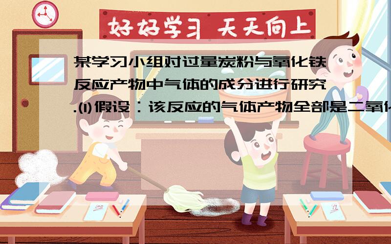 某学习小组对过量炭粉与氧化铁反应产物中气体的成分进行研究.(1)假设：该反应的气体产物全部是二氧化碳.(2)设计方案：将一定量氧化铁在隔绝氧气的条件下与过量炭粉完全反应,测定参加