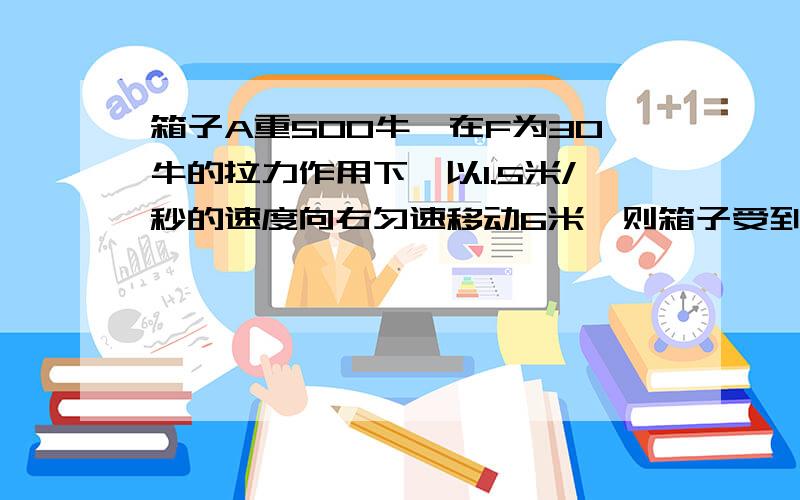 箱子A重500牛,在F为30牛的拉力作用下,以1.5米/秒的速度向右匀速移动6米,则箱子受到的滑动摩擦力大小为? ,拉力F做的功为?焦,拉箱子的功率为?瓦.