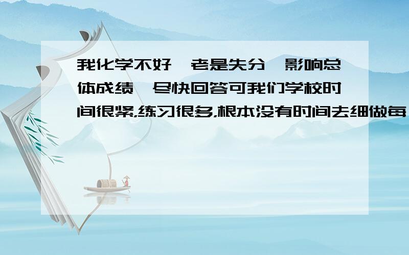 我化学不好,老是失分,影响总体成绩,尽快回答可我们学校时间很紧，练习很多，根本没有时间去细做每一道题，太紧了，后天还期末考试了，赢定会影响我的总排名的，