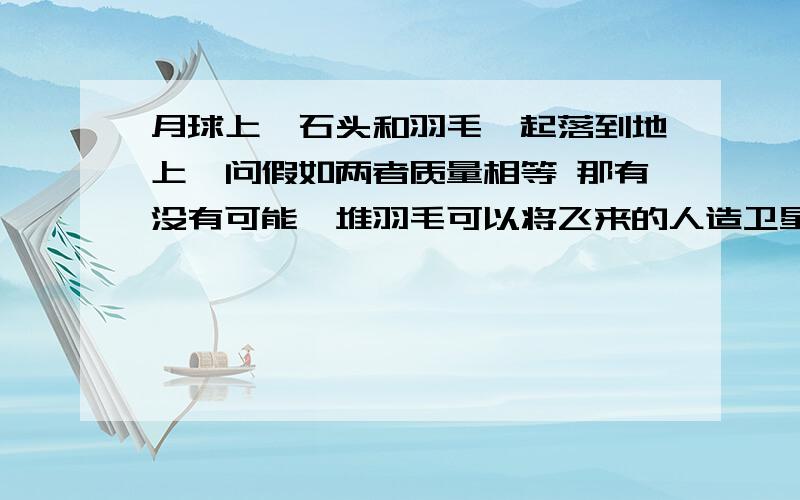 月球上,石头和羽毛一起落到地上,问假如两者质量相等 那有没有可能一堆羽毛可以将飞来的人造卫星 打下来?