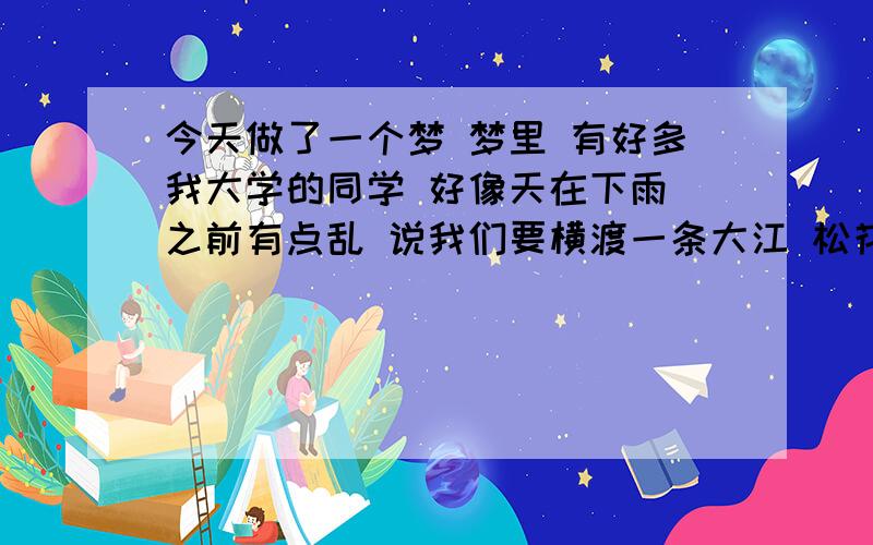 今天做了一个梦 梦里 有好多我大学的同学 好像天在下雨 之前有点乱 说我们要横渡一条大江 松花江啊 还是牡丹江好像是 刚开始说让我们坐救生的垫子过江 不过后来说坐船,天好像在下雨,