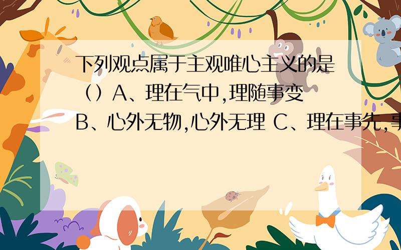 下列观点属于主观唯心主义的是（）A、理在气中,理随事变 B、心外无物,心外无理 C、理在事先,事随理变 D、生死由命,富贵在天