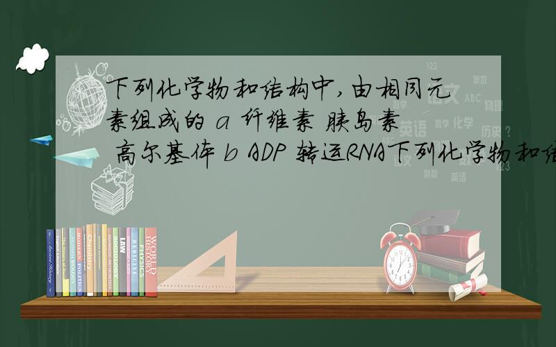 下列化学物和结构中,由相同元素组成的 a 纤维素 胰岛素 高尔基体 b ADP 转运RNA下列化学物和结构中,由相同元素组成的a 纤维素 胰岛素 高尔基体b ADP 转运RNA mRNAc 脂肪 核苷酸 中心体d 抗体 酶