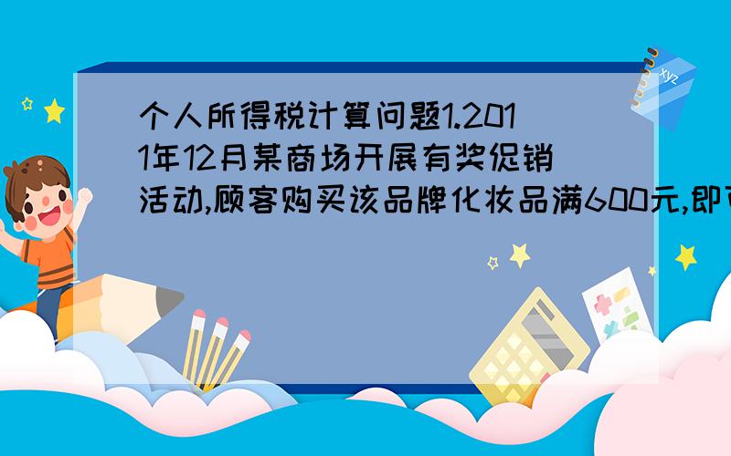 个人所得税计算问题1.2011年12月某商场开展有奖促销活动,顾客购买该品牌化妆品满600元,即可参与抽奖.张某购买价值1 200元的化妆品并参与抽奖,抽中日用品套装一套.该日用品套装为该商场于