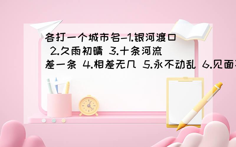 各打一个城市名-1.银河渡口 2.久雨初晴 3.十条河流差一条 4.相差无几 5.永不动乱 6.见面不见发 7.首都的姐妹 8.夸夸其谈 9.双喜临门 10.船出长江口 11.金银铜铁 12.觉醒了的大地 13.东西北三面堵