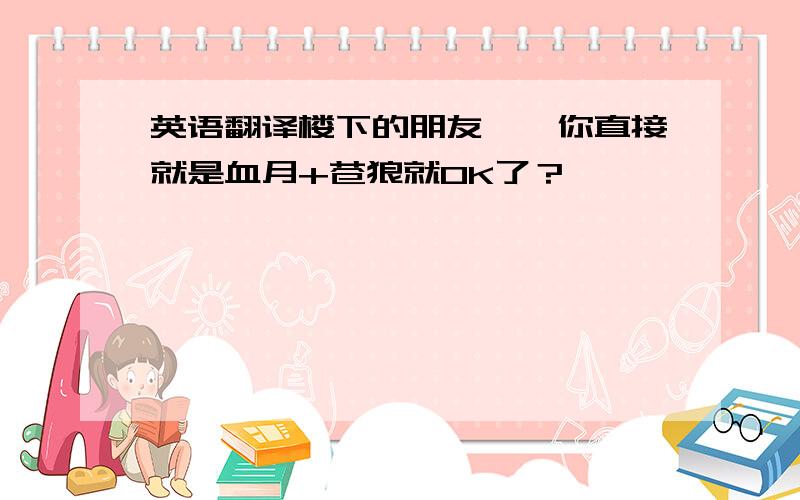 英语翻译楼下的朋友``你直接就是血月+苍狼就OK了？