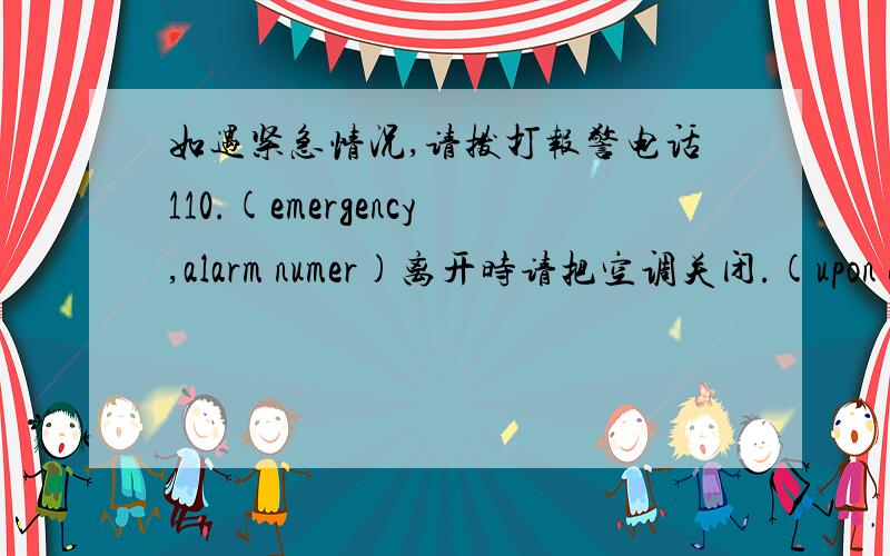 如遇紧急情况,请拨打报警电话110.(emergency,alarm numer)离开时请把空调关闭.(upon departure)英语汉译英!希望英语水平优秀的帮帮忙,备注:一定要用到括号里所给的单词,答案一定要准确!