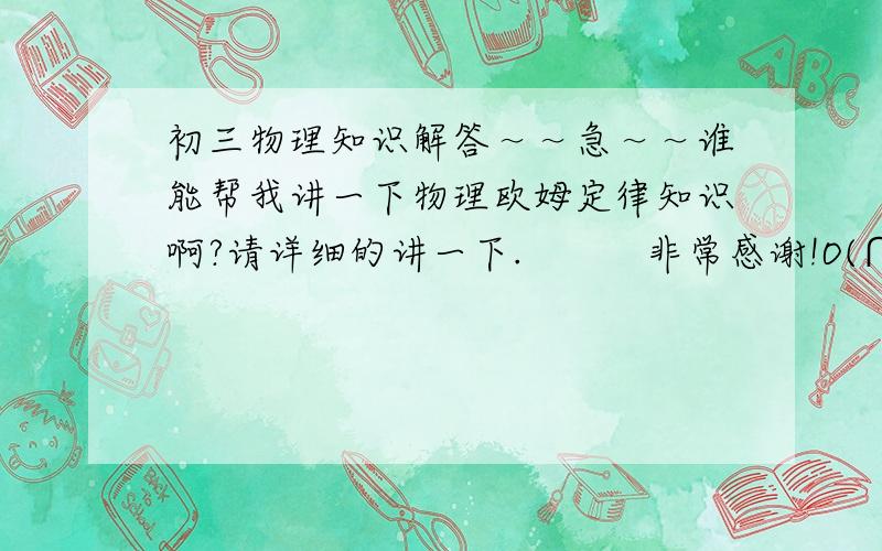 初三物理知识解答～～急～～谁能帮我讲一下物理欧姆定律知识啊?请详细的讲一下.          非常感谢!O(∩_∩)O谢谢!.