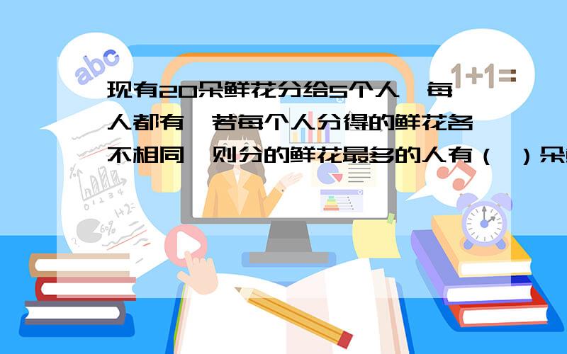 现有20朵鲜花分给5个人,每人都有,若每个人分得的鲜花各不相同,则分的鲜花最多的人有（ ）朵鲜花.A,4B,9C,10D,14