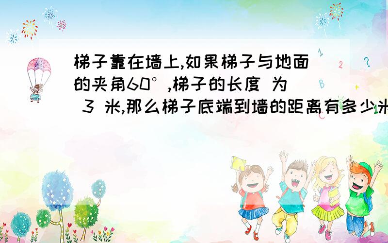 梯子靠在墙上,如果梯子与地面的夹角60°,梯子的长度 为 3 米,那么梯子底端到墙的距离有多少米?