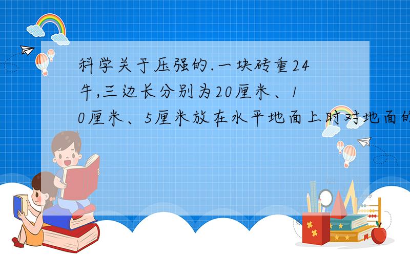 科学关于压强的.一块砖重24牛,三边长分别为20厘米、10厘米、5厘米放在水平地面上时对地面的最大压强是_________帕；若沿竖直方向切去一半后,则剩余半块砖对地面压强是______帕.（g取10牛/千