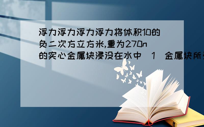 浮力浮力浮力浮力将体积10的负二次方立方米,重为270n的实心金属块浸没在水中（1）金属块所受的浮力为多大?此金属块的密度是多少?（2）若把金属块制成一个体积为3乘以10的负二次方的空