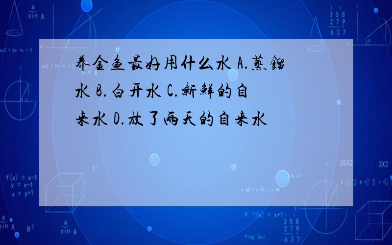 养金鱼最好用什么水 A.蒸馏水 B.白开水 C.新鲜的自来水 D.放了两天的自来水