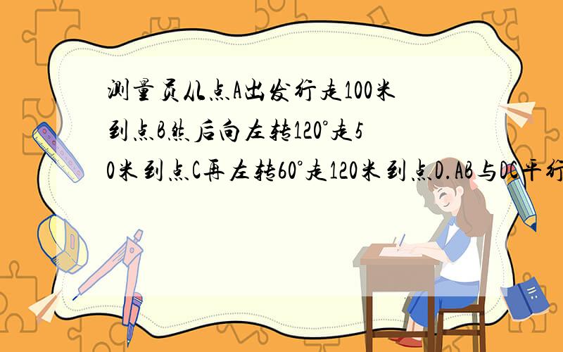 测量员从点A出发行走100米到点B然后向左转120°走50米到点C再左转60°走120米到点D.AB与DC平行吗?为什么这没有图,所以不要写“如图”什么的,理由明确,写清楚“因为”“所以”,网上复制粘贴的