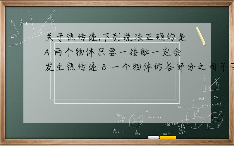 关于热传递,下列说法正确的是A 两个物体只要一接触一定会发生热传递 B 一个物体的各部分之间不可能发生热传递 C 物体间的热传递过程就是温度传递过程 D 参加热传递的各物体的最终结果