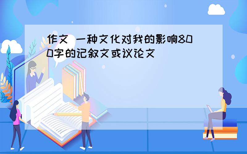 作文 一种文化对我的影响800字的记叙文或议论文