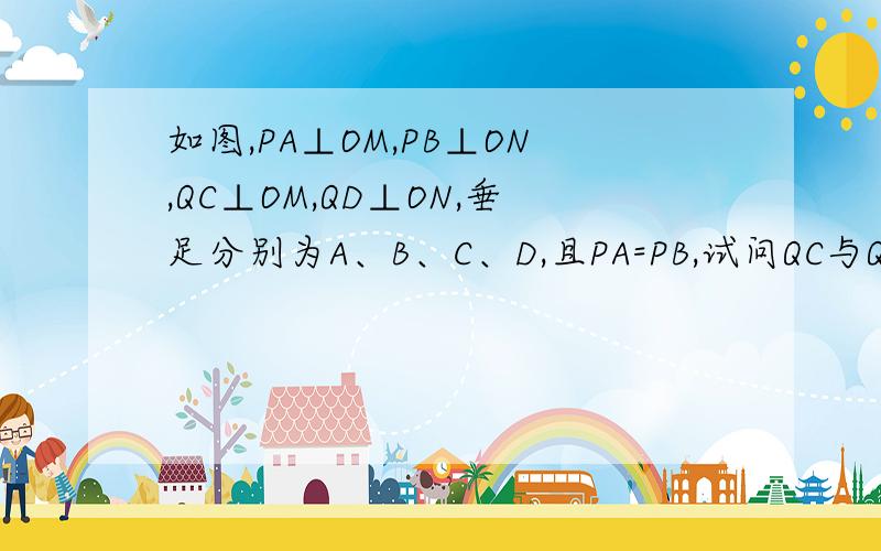 如图,PA⊥OM,PB⊥ON,QC⊥OM,QD⊥ON,垂足分别为A、B、C、D,且PA=PB,试问QC与QD相等吗?为什么?