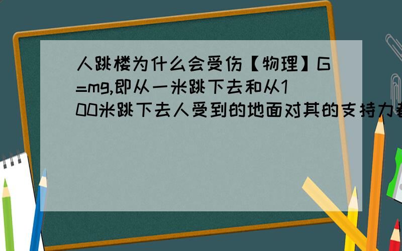 人跳楼为什么会受伤【物理】G=mg,即从一米跳下去和从100米跳下去人受到的地面对其的支持力都是G.那人为什么从高处跳下去会受伤.本人初三毕业,