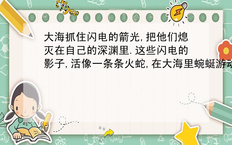 大海抓住闪电的箭光,把他们熄灭在自己的深渊里.这些闪电的影子,活像一条条火蛇,在大海里蜿蜒游动,一