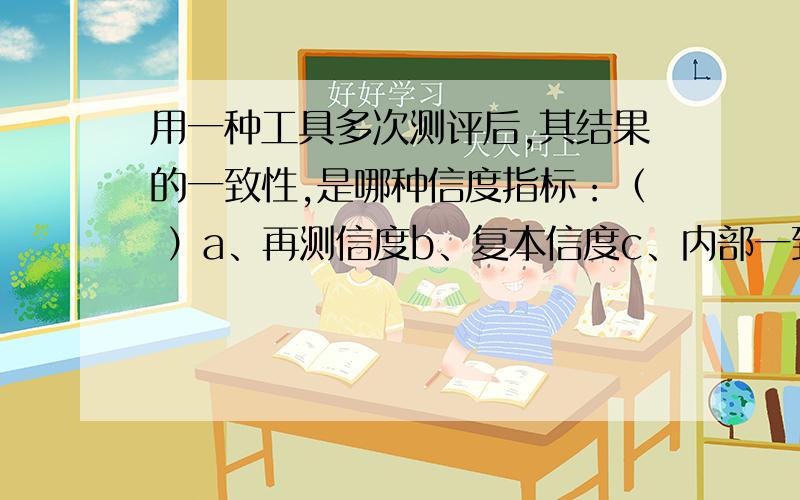 用一种工具多次测评后,其结果的一致性,是哪种信度指标：（ ）a、再测信度b、复本信度c、内部一致性信度d、评分者一致性信度