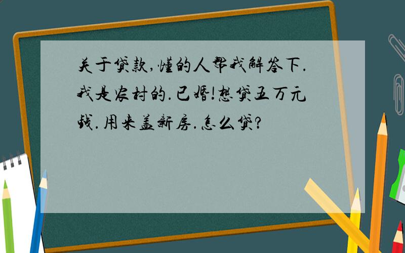 关于贷款,懂的人帮我解答下.我是农村的.已婚!想贷五万元钱.用来盖新房.怎么贷?